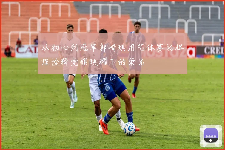 从初心到冠军郭崎琪用艺体赛场辉煌诠释党旗映耀下的荣光