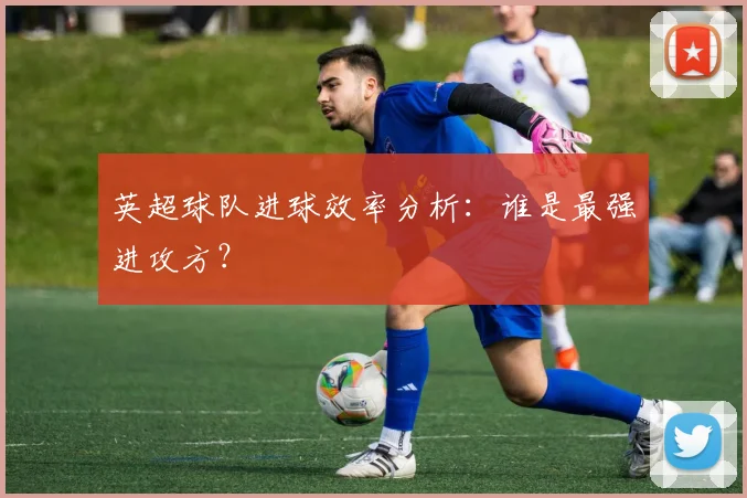 英超球队进球效率分析：谁是最强进攻方？