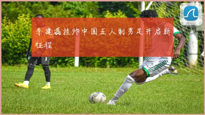 李建磊挂帅中国五人制男足开启新征程